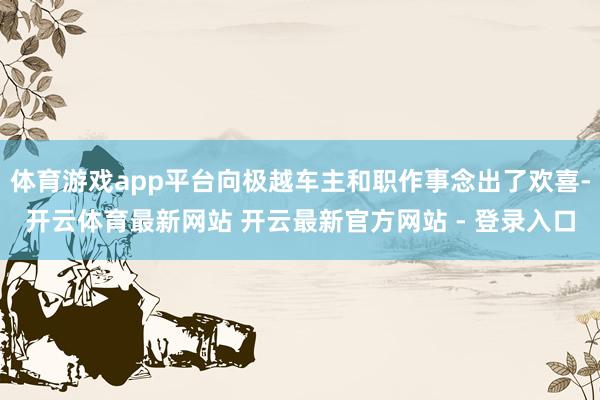 体育游戏app平台向极越车主和职作事念出了欢喜-开云体育最新网站 开云最新官方网站 - 登录入口