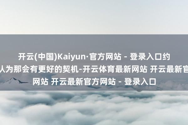 开云(中国)Kaiyun·官方网站 - 登录入口约克雷斯示意：“我认为那会有更好的契机-开云体育最新网站 开云最新官方网站 - 登录入口