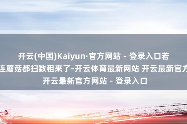 开云(中国)Kaiyun·官方网站 - 登录入口若早知谈租了房子连蘑菇都扫数租来了-开云体育最新网站 开云最新官方网站 - 登录入口