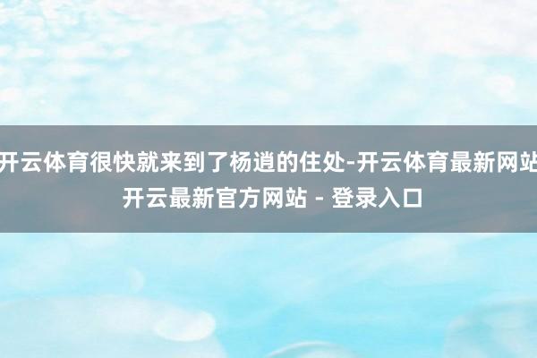 开云体育很快就来到了杨逍的住处-开云体育最新网站 开云最新官方网站 - 登录入口