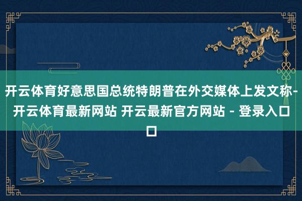 开云体育好意思国总统特朗普在外交媒体上发文称-开云体育最新网站 开云最新官方网站 - 登录入口