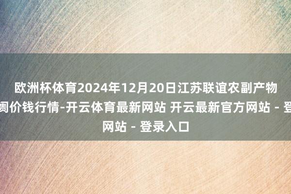 欧洲杯体育2024年12月20日江苏联谊农副产物批发阛阓价钱行情-开云体育最新网站 开云最新官方网站 - 登录入口