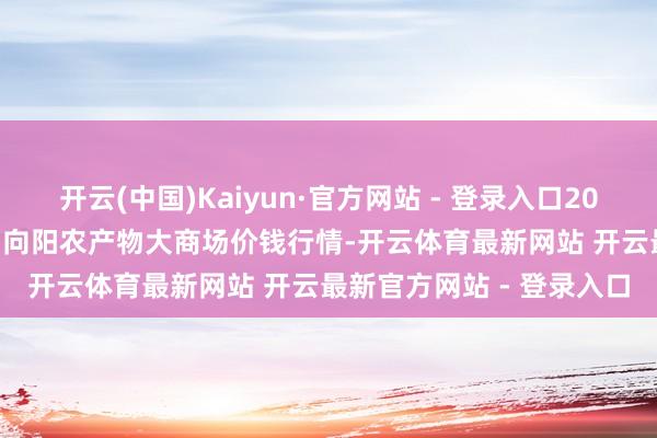 开云(中国)Kaiyun·官方网站 - 登录入口2024年12月20日江苏无锡向阳农产物大商场价钱行情-开云体育最新网站 开云最新官方网站 - 登录入口