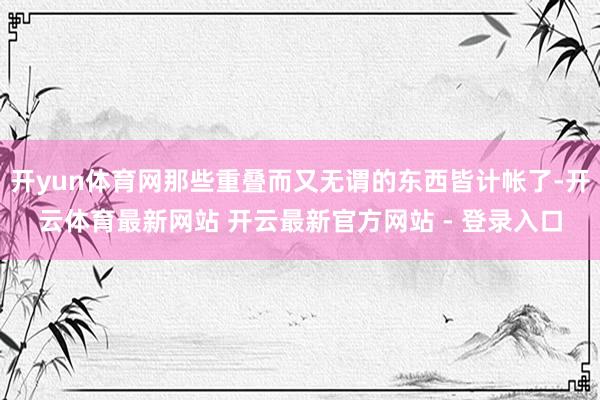 开yun体育网那些重叠而又无谓的东西皆计帐了-开云体育最新网站 开云最新官方网站 - 登录入口