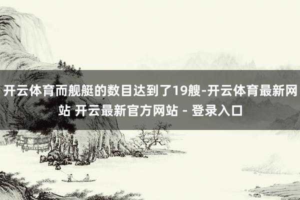 开云体育而舰艇的数目达到了19艘-开云体育最新网站 开云最新官方网站 - 登录入口