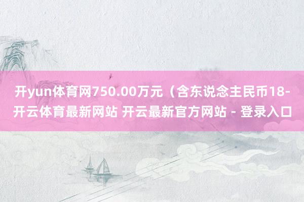 开yun体育网750.00万元（含东说念主民币18-开云体育最新网站 开云最新官方网站 - 登录入口