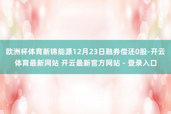 欧洲杯体育新锦能源12月23日融券偿还0股-开云体育最新网站 开云最新官方网站 - 登录入口