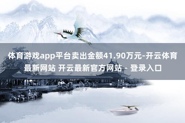 体育游戏app平台卖出金额41.90万元-开云体育最新网站 开云最新官方网站 - 登录入口