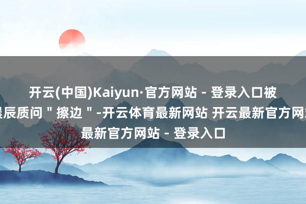 开云(中国)Kaiyun·官方网站 - 登录入口被奥运冠军管晨辰质问＂擦边＂-开云体育最新网站 开云最新官方网站 - 登录入口