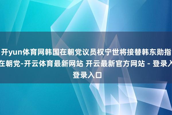 开yun体育网韩国在朝党议员权宁世将接替韩东勋指导在朝党-开云体育最新网站 开云最新官方网站 - 登录入口