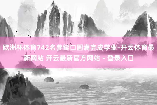 欧洲杯体育742名参餬口圆满完成学业-开云体育最新网站 开云最新官方网站 - 登录入口