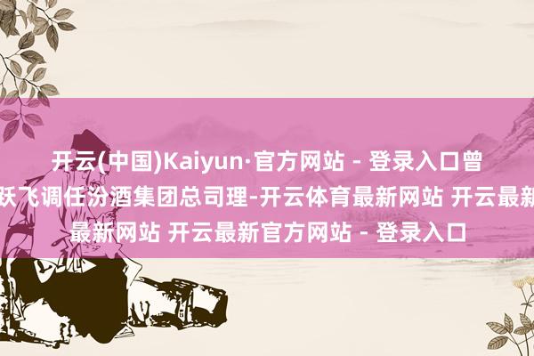 开云(中国)Kaiyun·官方网站 - 登录入口曾任汾阳市委布告的武跃飞调任汾酒集团总司理-开云体育最新网站 开云最新官方网站 - 登录入口