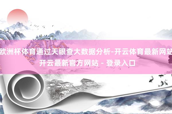 欧洲杯体育通过天眼查大数据分析-开云体育最新网站 开云最新官方网站 - 登录入口