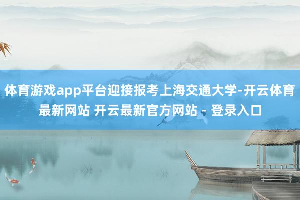 体育游戏app平台迎接报考上海交通大学-开云体育最新网站 开云最新官方网站 - 登录入口
