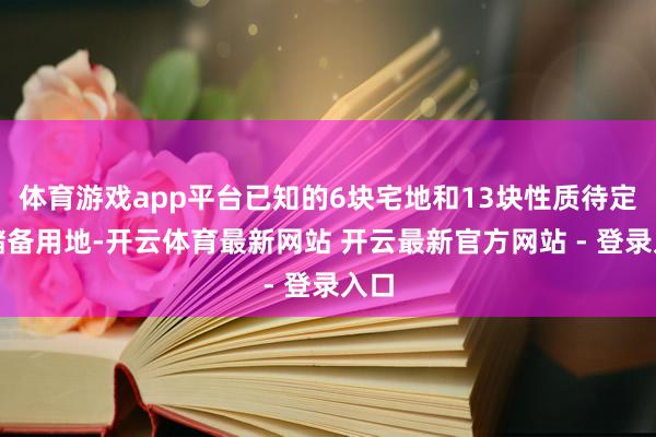 体育游戏app平台已知的6块宅地和13块性质待定的储备用地-开云体育最新网站 开云最新官方网站 - 登录入口