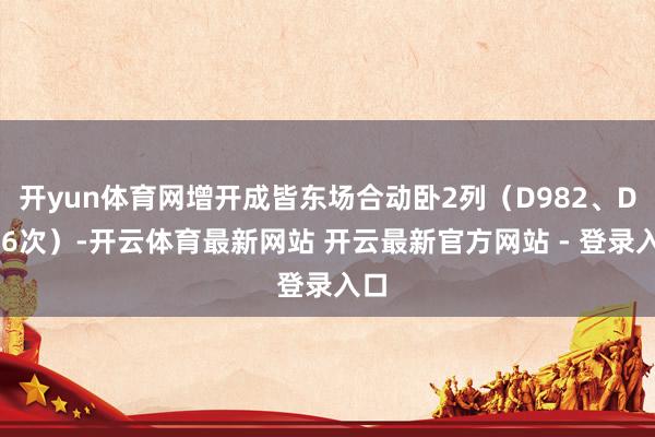 开yun体育网增开成皆东场合动卧2列（D982、D986次）-开云体育最新网站 开云最新官方网站 - 登录入口