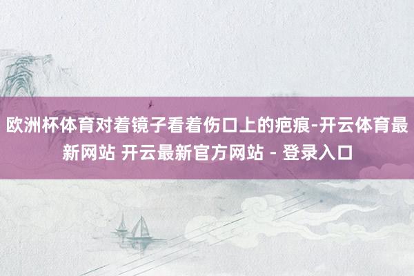 欧洲杯体育对着镜子看着伤口上的疤痕-开云体育最新网站 开云最新官方网站 - 登录入口