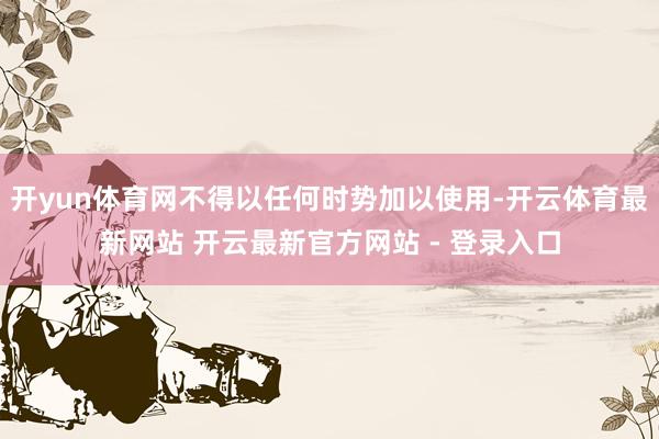 开yun体育网不得以任何时势加以使用-开云体育最新网站 开云最新官方网站 - 登录入口