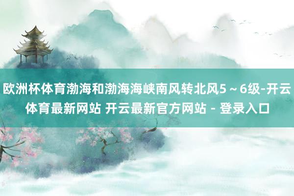 欧洲杯体育渤海和渤海海峡南风转北风5～6级-开云体育最新网站 开云最新官方网站 - 登录入口