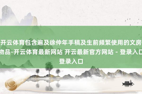 开云体育包含遍及徐仲年手稿及生前频繁使用的文房物品-开云体育最新网站 开云最新官方网站 - 登录入口