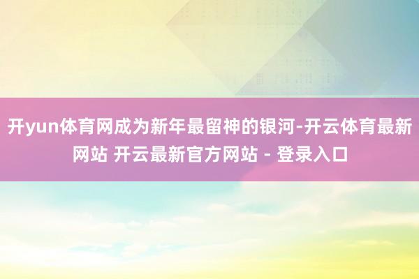 开yun体育网成为新年最留神的银河-开云体育最新网站 开云最新官方网站 - 登录入口