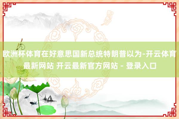 欧洲杯体育在好意思国新总统特朗普以为-开云体育最新网站 开云最新官方网站 - 登录入口