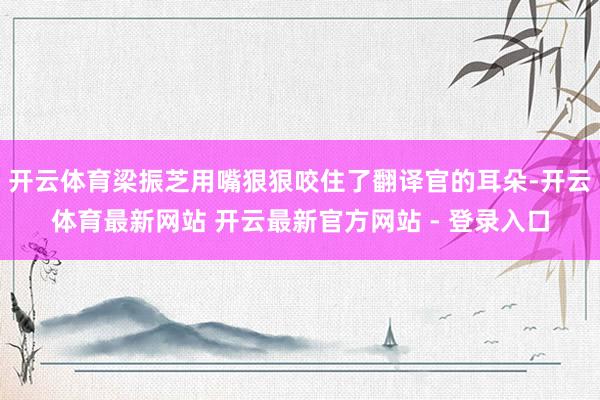 开云体育梁振芝用嘴狠狠咬住了翻译官的耳朵-开云体育最新网站 开云最新官方网站 - 登录入口