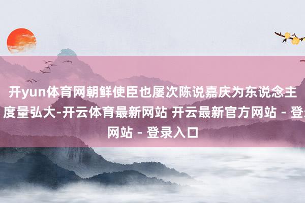 开yun体育网朝鲜使臣也屡次陈说嘉庆为东说念主理重、度量弘大-开云体育最新网站 开云最新官方网站 - 登录入口