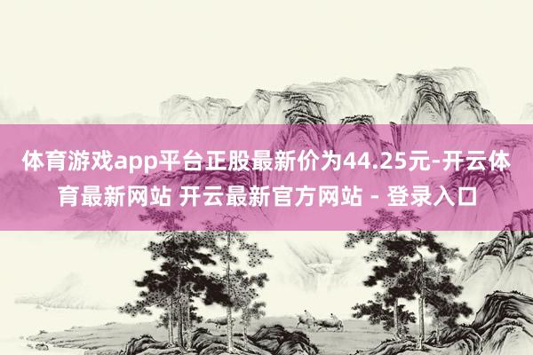 体育游戏app平台正股最新价为44.25元-开云体育最新网站 开云最新官方网站 - 登录入口
