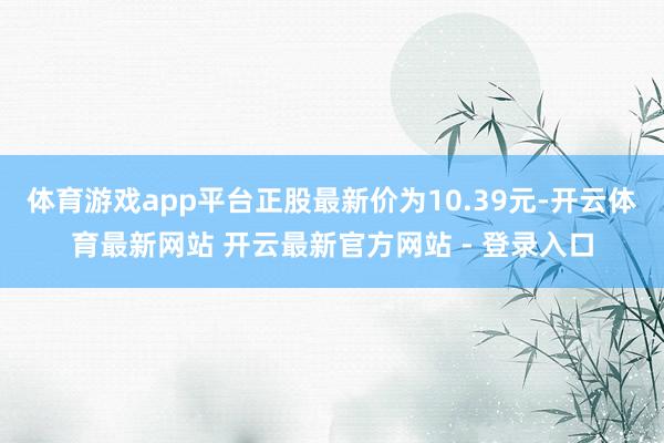 体育游戏app平台正股最新价为10.39元-开云体育最新网站 开云最新官方网站 - 登录入口