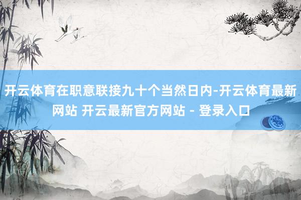 开云体育在职意联接九十个当然日内-开云体育最新网站 开云最新官方网站 - 登录入口