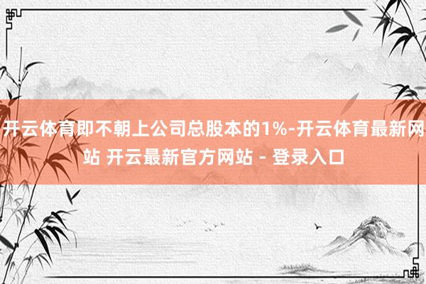 开云体育即不朝上公司总股本的1%-开云体育最新网站 开云最新官方网站 - 登录入口