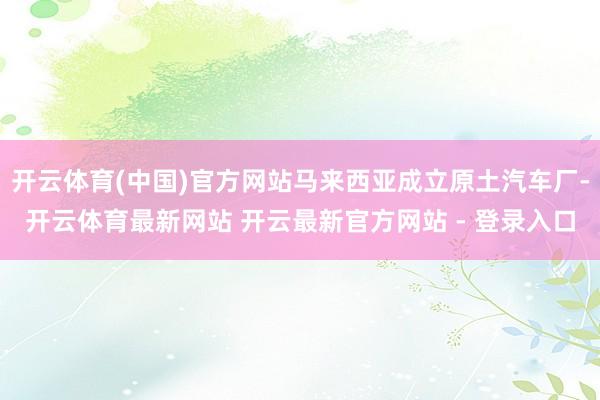 开云体育(中国)官方网站马来西亚成立原土汽车厂-开云体育最新网站 开云最新官方网站 - 登录入口