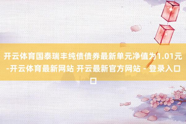 开云体育国泰瑞丰纯债债券最新单元净值为1.01元-开云体育最新网站 开云最新官方网站 - 登录入口