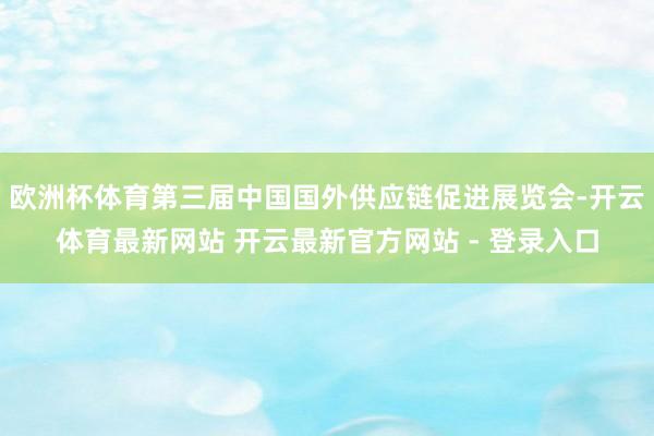 欧洲杯体育第三届中国国外供应链促进展览会-开云体育最新网站 开云最新官方网站 - 登录入口
