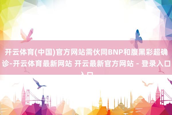 开云体育(中国)官方网站需伙同BNP和腹黑彩超确诊-开云体育最新网站 开云最新官方网站 - 登录入口