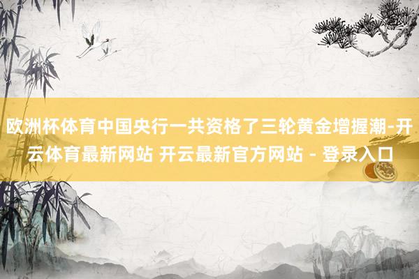 欧洲杯体育中国央行一共资格了三轮黄金增握潮-开云体育最新网站 开云最新官方网站 - 登录入口