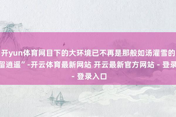 开yun体育网目下的大环境已不再是那般如汤灌雪的“去留逍遥”-开云体育最新网站 开云最新官方网站 - 登录入口