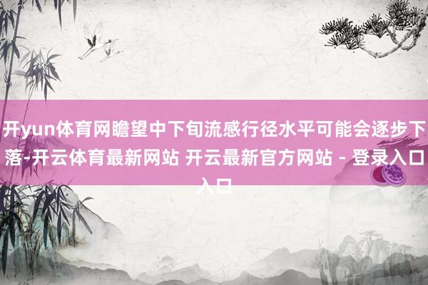 开yun体育网瞻望中下旬流感行径水平可能会逐步下落-开云体育最新网站 开云最新官方网站 - 登录入口