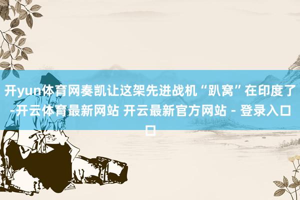 开yun体育网奏凯让这架先进战机“趴窝”在印度了-开云体育最新网站 开云最新官方网站 - 登录入口