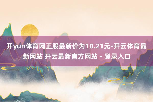 开yun体育网正股最新价为10.21元-开云体育最新网站 开云最新官方网站 - 登录入口