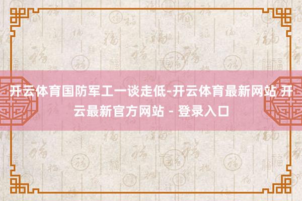开云体育　　国防军工一谈走低-开云体育最新网站 开云最新官方网站 - 登录入口
