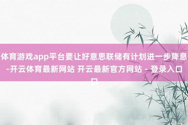 体育游戏app平台要让好意思联储有计划进一步降息-开云体育最新网站 开云最新官方网站 - 登录入口
