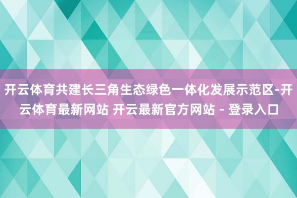 开云体育共建长三角生态绿色一体化发展示范区-开云体育最新网站 开云最新官方网站 - 登录入口