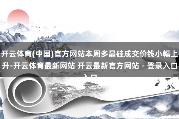 开云体育(中国)官方网站本周多晶硅成交价钱小幅上升-开云体育最新网站 开云最新官方网站 - 登录入口