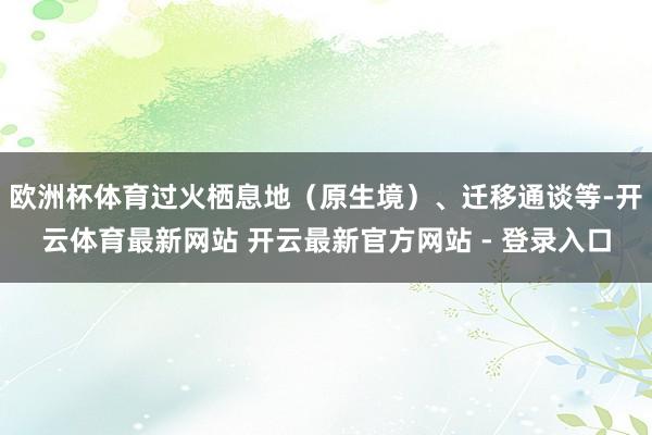 欧洲杯体育过火栖息地（原生境）、迁移通谈等-开云体育最新网站 开云最新官方网站 - 登录入口