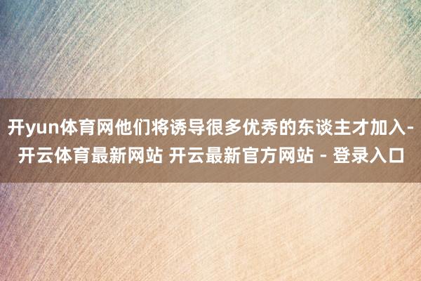 开yun体育网他们将诱导很多优秀的东谈主才加入-开云体育最新网站 开云最新官方网站 - 登录入口