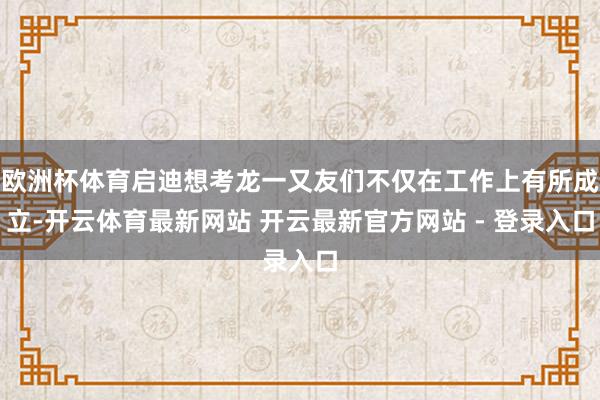 欧洲杯体育启迪想考龙一又友们不仅在工作上有所成立-开云体育最新网站 开云最新官方网站 - 登录入口