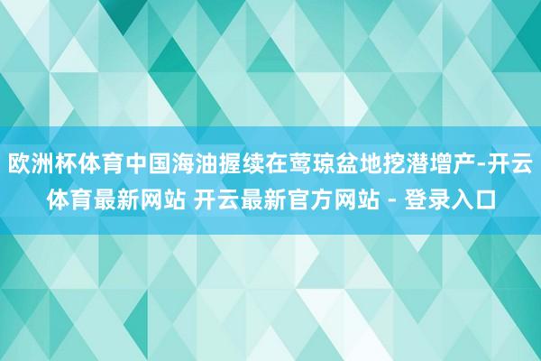 欧洲杯体育中国海油握续在莺琼盆地挖潜增产-开云体育最新网站 开云最新官方网站 - 登录入口