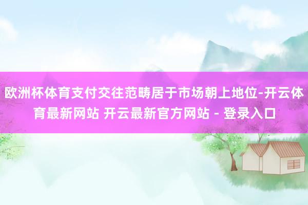 欧洲杯体育支付交往范畴居于市场朝上地位-开云体育最新网站 开云最新官方网站 - 登录入口
